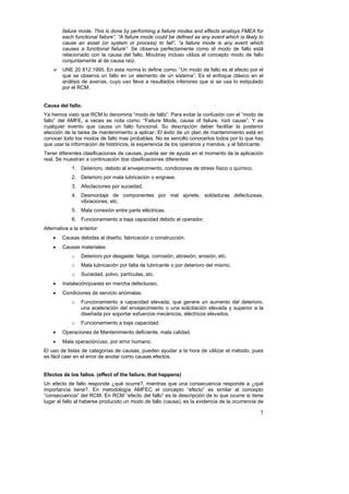failure mode. This is done by performing a failure modes and effects analisys FMEA for
        each functional failure”, “A failure mode could be defined as any event which is likely to
        cause an asset (or system or process) to fail”, “a failure mode is any event which
        causes a functional failure”. Se observa perfectamente como el modo de fallo está
        relacionado con la causa del fallo. Moubray incluso utiliza el concepto modo de fallo
        conjuntamente al de causa raíz.
        UNE 20 812:1995. En esta norma lo define como: “Un modo de fallo es el efecto por el
        que se observa un fallo en un elemento de un sistema”. Es el enfoque clásico en el
        análisis de averías, cuyo uso lleva a resultados inferiores que si se usa lo estipulado
        por el RCM.


Causa del fallo.
Ya hemos visto que RCM lo denomina “modo de fallo”. Para evitar la confusión con el “modo de
fallo” del AMFE, a veces se nota como: “Failure Mode, cause of failure, root cause”. Y es
cualquier evento que causa un fallo funcional. Su descripción deber facilitar la posterior
elección de la tarea de mantenimiento a aplicar. El éxito de un plan de mantenimiento está en
conocer todo los modos de fallo mas probables. No es sencillo conocerlos todos por lo que hay
que usar la información de históricos, la experiencia de los operarios y mandos, y al fabricante.
Tener diferentes clasificaciones de causas, puede ser de ayuda en el momento de la aplicación
real. Se muestran a continuación dos clasificaciones diferentes:
             1. Deterioro, debido al envejecimiento, condiciones de stress físico o químico.
             2. Deterioro por mala lubricación o engrase.
             3. Afectaciones por suciedad.
             4. Desmontaje de componentes por mal apriete, soldaduras defectuosas,
                vibraciones, etc.
             5. Mala conexión entre parte eléctricas.
             6. Funcionamiento a baja capacidad debido al operador.
Alternativa a la anterior:
    •   Causas debidas al diseño, fabricación o construcción.
    •   Causas materiales:
             o   Deterioro por desgaste: fatiga, corrosión, abrasión, erosión, etc.
             o   Mala lubricación por falta de lubricante o por deterioro del mismo.
             o   Suciedad, polvo, partículas, etc.
    •   Instalación/puesta en marcha defectuoso.
    •   Condiciones de servicio anómalas:
             o   Funcionamiento a capacidad elevada, que genere un aumento del deterioro,
                 una aceleración del envejecimiento o una solicitación elevada y superior a la
                 diseñada por soportar esfuerzos mecánicos, eléctricos elevados.
             o   Funcionamiento a baja capacidad.
    •   Operaciones de Mantenimiento deficiente, mala calidad.
    •   Mala operación/uso, por error humano.
El uso de listas de categorías de causas, pueden ayudar a la hora de utilizar el método, pues
es fácil caer en el error de anotar como causas efectos.


Efectos de los fallos. (effect of the failure, that happens)
Un efecto de fallo responde ¿qué ocurre?, mientras que una consecuencia responde a ¿qué
importancia tiene?. En metodología AMFEC el concepto “efecto” es similar al concepto
“consecuencia” del RCM. En RCM “efecto del fallo” es la descripción de lo que ocurre si tiene
lugar el fallo al haberse producido un modo de fallo (causa), es la evidencia de la ocurrencia de

                                                                                                7
 