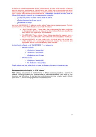 El forzar un examen estructurado de las consecuencias de cada modo de fallo focaliza la
atención sobre las actividades de mantenimiento que mitigan las consecuencias que tienen
efecto sobre la organización, eliminando así aquellas actividades de mantenimiento que tienen
poco o ningún efecto sobre alguna consecuencia. Durante esta evaluación de cada modo de
fallo se debería poder responder al menos a estas tres preguntas:
        ¿Qué puede pasar si ocurre el evento,”modo de fallo”?
        ¿Qué probabilidad hay de que ocurra?
        ¿Es tolerable el riesgo?
La norma UNE 200001-3-11, utiliza el nombre “efecto” para referirse a este concepto. También
ocurre lo mismo con el RCM utilizado en la Armada Americana:
                 MIL-STD-1843 USAF: “Failure effect: the consequence(s) a failure mode has
                in the operation, function, or status of an item. Failure effects are classified as
                local effects, next higher level, and end effects.”
                MIL-STD-3034: “Failure effects: Failure effects describe what happens when a
                failure mode occurs if no other action is taken to otherwise address the failure”.
                NAVAIR 00-25-403: “it is the impact that a functional failure has on the item
                under analysis, the surrounding environment, include the personnel and
                equipment, and the functional capability of the end item.”
La clasificación utilizada por la UNE 200001-3-11, es la siguiente:
            •   Efectos evidentes:
                        Afectación a la seguridad.
                        Afectación a la operación.
                        Afectaciones económicas.
            •   Efectos ocultos:
                        Afectación a la seguridad.
                        No afectación a la seguridad.
Queda patente que está hablando de lo que el RCM clásico define como consecuencias.


Estrategias de mantenimiento en RCM “clásico”
RCM cataloga las acciones de mantenimiento en 2 tipos: acciones proactivas y acciones “a
falta de”. Cada uno de estos dos tipos se divide en diferentes estrategias hasta tener un total
de cinco. Las definiciones de los tipos de mantenimiento son muy variables según el texto
concultado. La presentada aquí pretende aclarar este aspecto.




                                                                                                 9
 