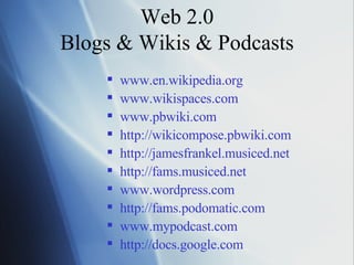 Web 2.0 Blogs & Wikis & Podcasts www.en.wikipedia.org www.wikispaces.com www.pbwiki.com http://wikicompose.pbwiki.com   http://jamesfrankel.musiced.net http://fams.musiced.net   www.wordpress.com   http://fams.podomatic.com www.mypodcast.com http://docs. google .com   