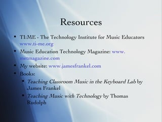 Resources TI:ME - The Technology Institute for Music Educators  www.ti-me.org   Music Education Technology Magazine:  www. metmagazine .com My website:  www.jamesfrankel.com Books: Teaching Classroom Music in the Keyboard Lab  by James Frankel Teaching Music with Technology  by Thomas Rudolph 