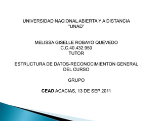 UNIVERSIDAD NACIONAL ABIERTA Y A DISTANCIA  “UNAD” MELISSA GISELLE ROBAYO QUEVEDO C.C.40.432.950 TUTOR ESTRUCTURA DE DATOS-RECONOCIMIENTON GENERAL DEL CURSO GRUPO  CEAD ACACIAS, 13 DE SEP 2011 