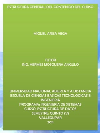 ESTRUCTURA GENERAL DEL CONTENIDO DEL CURSO MIGUEL ARIZA VEGA TUTORING. HERMES MOSQUERA ANGULO UNIVERSIDAD NACIONAL ABIERTA Y A DISTANCIA ESCUELA DE CIENCIAS BASICAS TECNOLOGICAS E INGENIERIAPROGRAMA: INGENIERIA DE SISTEMASCURSO: ESTRUCTURA DE DATOSSEMESTRE: QUINTO (V)VALLEDUPAR2011 