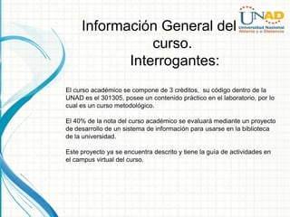 Información General del
                curso.
            Interrogantes:
El curso académico se compone de 3 crèditos, su código dentro de la
UNAD es el 301305, posee un contenido práctico en el laboratorio, por lo
cual es un curso metodológico.

El 40% de la nota del curso académico se evaluará mediante un proyecto
de desarrollo de un sistema de información para usarse en la biblioteca
de la universidad.

Este proyecto ya se encuentra descrito y tiene la guía de actividades en
el campus virtual del curso.
 