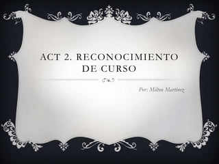 ACT 2. RECONOCIMIENTO DE CURSO Por: Milton Martínez 
