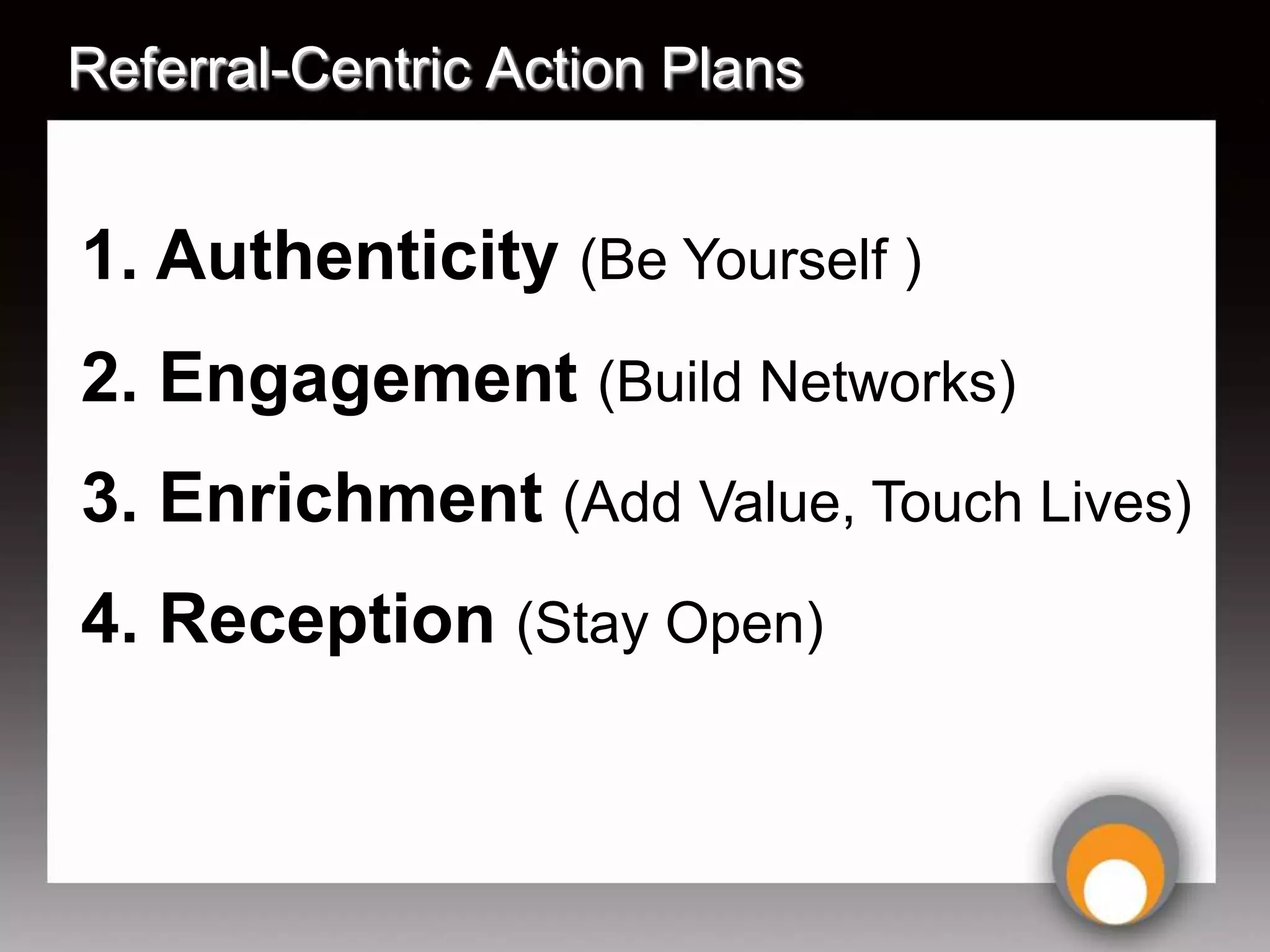 Referral-Centric Action Plans


1. Authenticity (Be Yourself )
2. Engagement (Build Networks)
3. Enrichment (Add Value, Touch Lives)
4. Reception (Stay Open)
 