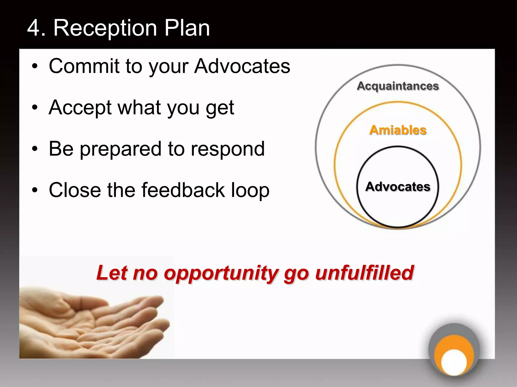 4. Reception Plan
• Commit to your Advocates
                                 Acquaintances

• Accept what you get
                                  Amiables
• Be prepared to respond
• Close the feedback loop         Advocates




      Let no opportunity go unfulfilled
 