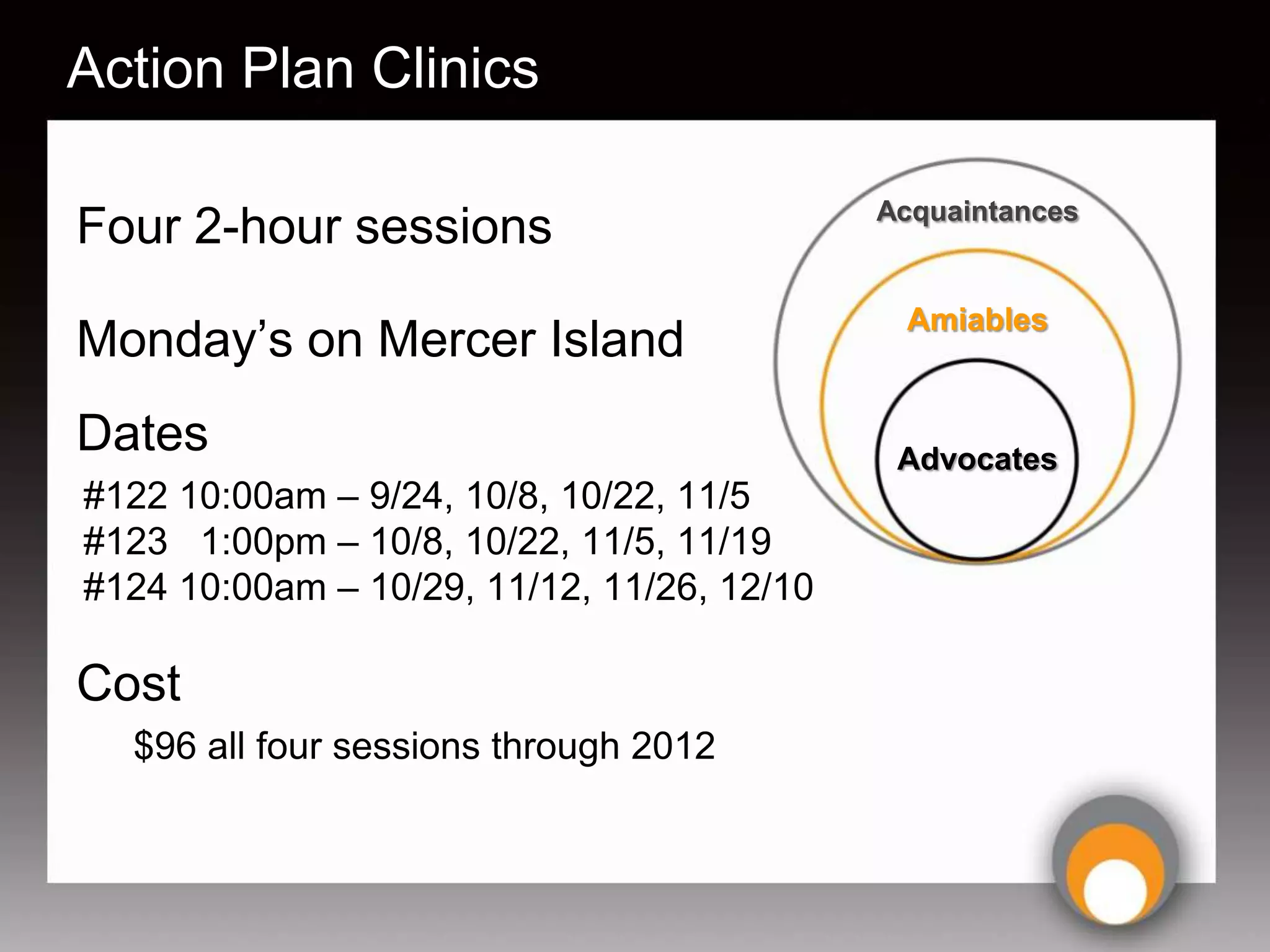 Action Plan Clinics

                                            Acquaintances
Four 2-hour sessions
                                             Amiables
Monday’s on Mercer Island
Dates                                        Advocates
#122 10:00am – 9/24, 10/8, 10/22, 11/5
#123 1:00pm – 10/8, 10/22, 11/5, 11/19
#124 10:00am – 10/29, 11/12, 11/26, 12/10

Cost
  $96 all four sessions through 2012
 
