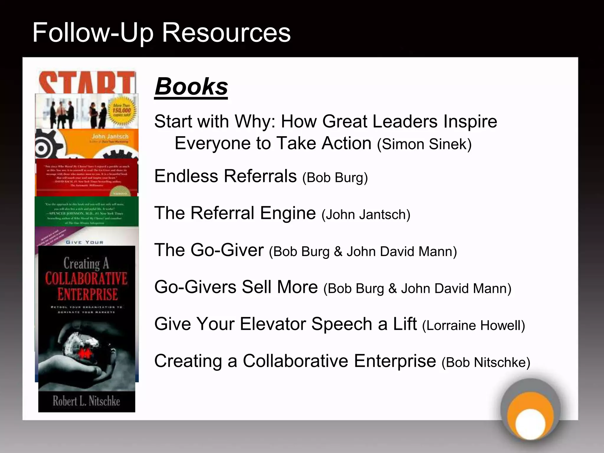 Follow-Up Resources
        Books
        Start with Why: How Great Leaders Inspire
          Everyone to Take Action (Simon Sinek)
        Endless Referrals (Bob Burg)

        The Referral Engine (John Jantsch)

        The Go-Giver (Bob Burg & John David Mann)

        Go-Givers Sell More (Bob Burg & John David Mann)

        Give Your Elevator Speech a Lift (Lorraine Howell)

        Creating a Collaborative Enterprise (Bob Nitschke)
 