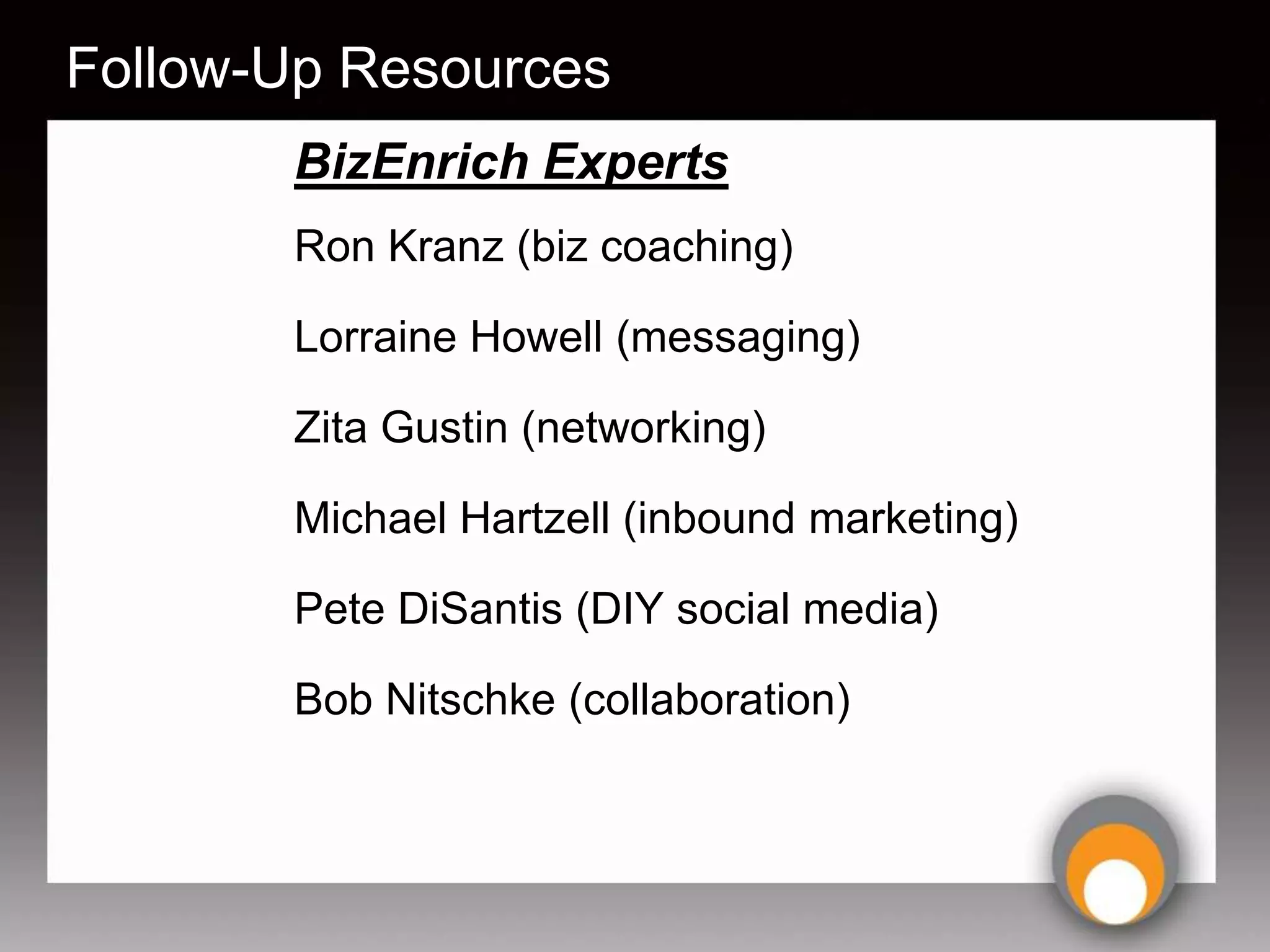 Follow-Up Resources
       BizEnrich Experts
       Ron Kranz (biz coaching)

       Lorraine Howell (messaging)

       Zita Gustin (networking)

       Michael Hartzell (inbound marketing)

       Pete DiSantis (DIY social media)

       Bob Nitschke (collaboration)
 