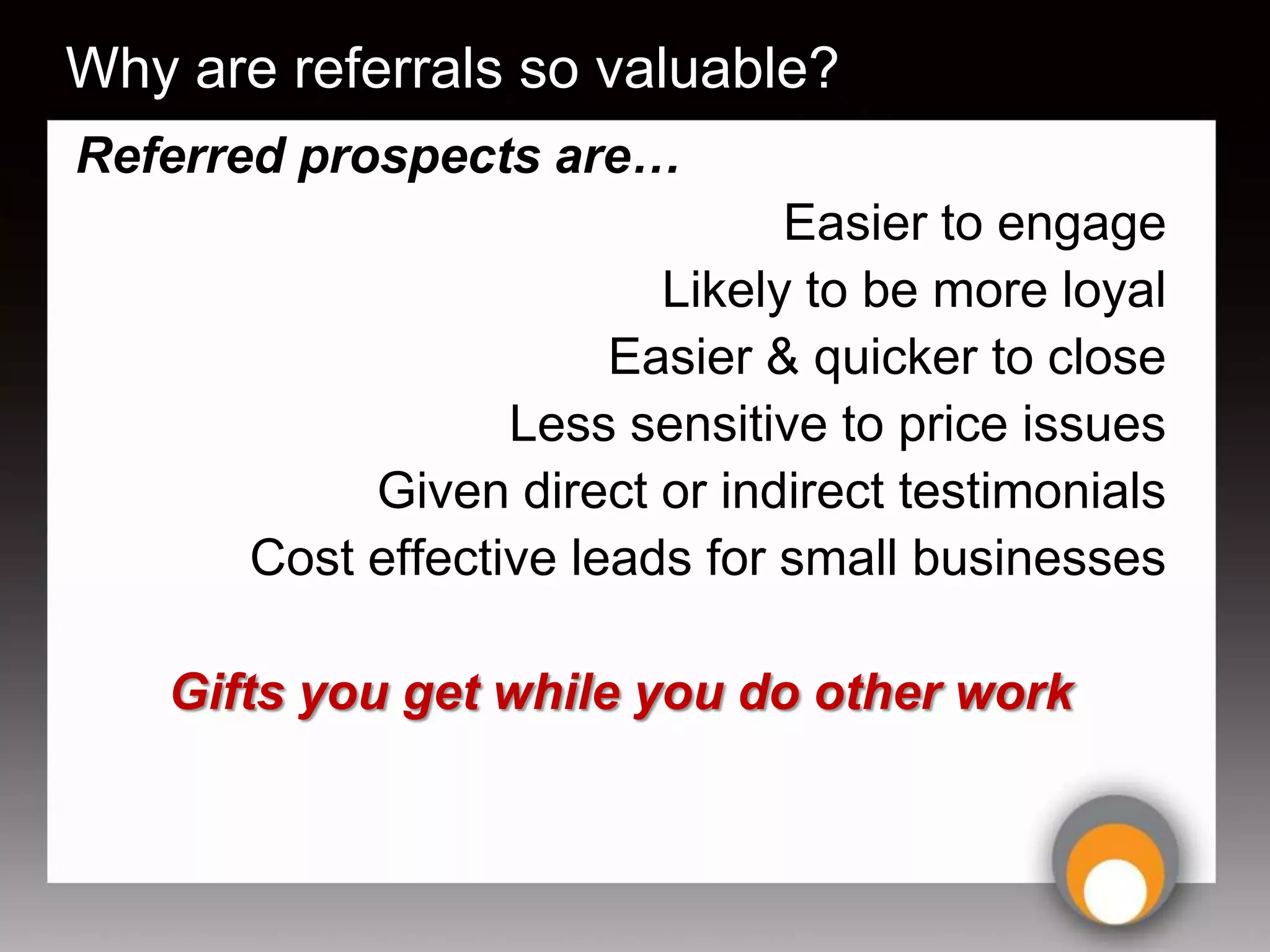 Why are referrals so valuable?
Referred prospects are…
                                Easier to engage
                          Likely to be more loyal
                        Easier & quicker to close
                   Less sensitive to price issues
            Given direct or indirect testimonials
       Cost effective leads for small businesses

   Gifts you get while you do other work
 