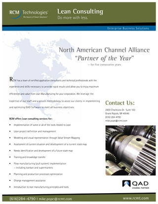 Lean Consulting
                                                 Do more with less.

                                                                                               Enterpris e Busine s s S olutions




                                                  North American Channel Alliance
                                                       “Partner of the Year”
                                                                               ~ for five consecutive years




RCM has a team of certified application consultants and technical professionals with the
experience and skills necessary to provide rapid results and allow you to enjoy maximum

efficiencies and value from Lean Manufacturing for your corporation. We leverage the

expertise of our staff and a proven methodology to assist our clients in implementing
                                                                                             Contact Us:
and optimizing QAD Software to meet all business objectives.
                                                                                             2900 Charlevoix Dr. Suite 100
                                                                                             Grand Rapids, MI 49546
                                                                                             (616) 284-4790
RCM offers Lean consulting services for:
                                                                                             mike.pope@rcmt.com
•	   Implementation of some or all of the tools related to Lean

•	   Lean project definition and management

•	   Modeling and visual representation through Value Stream Mapping

•	   Assessment of current situation and development of a current state map

•	   Needs identification and development of a future state map

•	   Training and knowledge transfer

•	   Flow manufacturing (pull system) implementation
     – including kanban and supermarkets

•	   Planning and production processes optimization

•	   Change management assistance

•	   Introduction to lean manufacturing principles and tools



(616)284-4790 ­I ­mike.pope@rcmt.com                                                                          www.rcmt.com
 