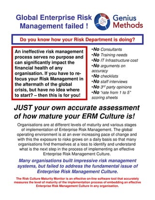 Global Enterprise Risk
  Management failed !
    Do you know how your Risk Department is doing?

An ineffective risk management                       •No Consultants
                                                     •No Training needs
process serves no purpose and
                                                     •No IT Infrastructure cost
can significantly impact the
financial health of any                              •No arguments on
                                                     accuracy
organisation. If you have to re-
                                                     •No checklists
focus your Risk Management in
                                                     •No staff interviews
the aftermath of the global
                                                     •No 3rd party opinions
crisis, but have no idea where
                                                     •No “rate from 1 to 5”
to start? – then this is for you!                    scoring sheets

JUST your own accurate assessment
of how mature your ERM Culture is!
  Organisations are at different levels of maturity and various stages
     of implementation of Enterprise Risk Management. The global
  operating environment is at an ever increasing pace of change and
  with this the exposure to risks grows on a daily basis so that many
   organisations find themselves at a loss to identify and understand
    what is the next step in the process of implementing an effective
                 Enterprise Risk Management Culture.
   Many organisations built impressive risk management
  systems, but failed to address the fundamental issue of
          Enterprise Risk Management Culture.
 The Risk Culture Maturity Monitor is an effective on-line software tool that accurately
measures the level of maturity of the implementation process of embedding an effective
               Enterprise Risk Management Culture in any organisation.
 