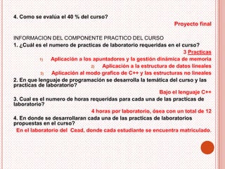 4. Como se evalúa el 40 % del curso?
                                                                Proyecto final

INFORMACION DEL COMPONENTE PRACTICO DEL CURSO
1. ¿Cuál es el numero de practicas de laboratorio requeridas en el curso?
                                                                     3 Practicas
           1)   Aplicación a los apuntadores y la gestión dinámica de memoria
                                2)  Aplicación a la estructura de datos lineales
           3)   Aplicación al modo grafico de C++ y las estructuras no lineales
2. En que lenguaje de programación se desarrolla la temática del curso y las
practicas de laboratorio?
                                                           Bajo el lenguaje C++
3. Cual es el numero de horas requeridas para cada una de las practicas de
laboratorio?
                                4 horas por laboratorio, ósea con un total de 12
4. En donde se desarrollaran cada una de las practicas de laboratorios
propuestas en el curso?
 En el laboratorio del Cead, donde cada estudiante se encuentra matriculado.
 