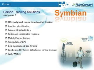 Product Person Tracking Solutions Just press 2 Effectively track people based on their location Location Identification Prevent illegal activities Faster and coordinated response Mobile Phone/ Sensors Triangulation/ GPS Geo mapping and Geo fencing Can be used by Police, Sales Force, vehicle tracking etc Web/ Mobile 