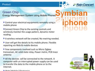 Product Green Chip Energy Management System using Mobile Phones Control your electrical equipments remotely using a mobile phone  Connect Green Chip to the existing controls and wirelessly monitor the usage pattern, dynamic meter reading.  A wireless network will be created, No rewiring needed.  User will get the details to his mobile phone. Flexible reporting via Web & mobile devices  Few components involved such as Micro Zigbee transceiver, AC solid state relay, Power metre, PCB trace antenna  All the devices  will be connected to the network. A computer with un interrupted power supply can be used to transfer the data to the mobile phone or to the Internet. Web/ Mobile/ Electronics  
