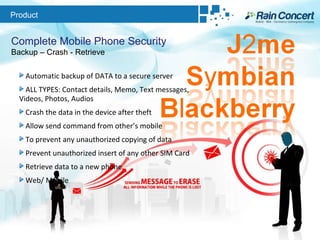 Product Complete Mobile Phone Security Backup – Crash - Retrieve Automatic backup of DATA to a secure server ALL TYPES: Contact details, Memo, Text messages, Videos, Photos, Audios Crash the data in the device after theft  Allow send command from other’s mobile  To prevent any unauthorized copying of data  Prevent unauthorized insert of any other SIM Card Retrieve data to a new phone Web/ Mobile 