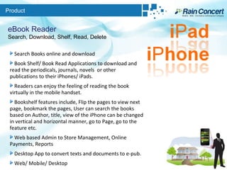 Product eBook Reader Search, Download, Shelf, Read, Delete Search Books online and download  Book Shelf/ Book Read Applications to download and read the periodicals, journals, novels  or other publications to their iPhones/ iPads.  Readers can enjoy the feeling of reading the book virtually in the mobile handset.  Bookshelf features include, Flip the pages to view next page, bookmark the pages, User can search the books based on Author, title, view of the iPhone can be changed in vertical and horizontal manner, go to Page, go to the feature etc. Web based Admin to Store Management, Online Payments, Reports Desktop App to convert texts and documents to e-pub. Web/ Mobile/ Desktop 