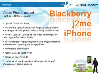 Product Video/ Photos upload Capture – Detail - Upload Upload 20 MB and More This mobile upload application helps to upload videos and images to a designated video sharing portal/ Server  Normal Upload - Uploading the Video and Images by selecting the file from a folder  Instant Upload - Uploading videos and images instantly at the time of capturing the image/video Add Details of the video Packet Data/ Socket Server  Works on Edge/ 3G/ 4G Useful for citizen journalism, video portals, video/ photo project status updates 