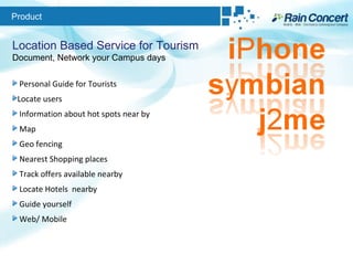 Product Location Based Service for Tourism Document, Network your Campus days Personal Guide for Tourists  Locate users Information about hot spots near by  Map  Geo fencing Nearest Shopping places Track offers available nearby Locate Hotels  nearby Guide yourself Web/ Mobile 