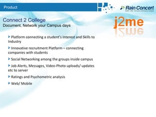 Product Connect 2 College Document, Network your Campus days Platform connecting a student’s Interest and Skills to Industry Innovative recruitment Platform – connecting companies with students Social Networking among the groups inside campus Job Alerts, Messages, Video-Photo uploads/ updates etc to server Ratings and Psychometric analysis Web/ Mobile 