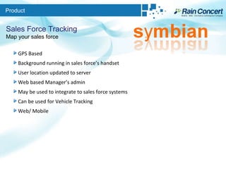 Product Sales Force Tracking Map your sales force GPS Based Background running in sales force’s handset User location updated to server Web based Manager’s admin May be used to integrate to sales force systems Can be used for Vehicle Tracking Web/ Mobile 