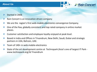 Started in 2006 Rain Concert is an innovation driven company We are the  region’s first web-mobile-electronics convergence Company. One of the few, globally consistent and top rated company in online market places. Customer satisfaction and employee loyalty enjoyed at peak level. Based in India and Offices in Trivandrum, New Delhi, Saudi, Dubai and strategic partners in USA, Bahrain, UAE.  Team of 140+ in web-mobile-electronics State of the art development centre at  Technopark (Asia’s one of largest IT Park - www.technopark.org) & Trivandrum About Us 