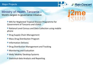 Major Projects Ministry of Health Tanzania –  World’s largest m-governance initiative MIS for Neglected Tropical Disease Programme for Government of Tanzania and USAID National Level Census and Data Collection using mobile phone Drug Supply Chain Management Mass Drug Distribution Program Information Delivery Drug Distribution Management and Tracking Monitoring and Evaluation Web/ Mobile/ Desktop Systems Statistical data Analysis and Reporting 