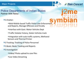 Major Projects Police Departments of Indian States Partner With Nokia E-Challan:  Web-Mobile based Traffic Police Law Enforcement and Reports, Manage Offences and Penalty Interface with Govt. Motor Vehicles Dept Traffic Violator history, Stolen Vehicles track Integration with auto traffic systems, Methanol Sensors and Thermal Printer E-Tracking: Tracking of Police Personnel E-Beats: Beats Tracking and Reports E-Investigation Video/ Photo upload to case files Live Video Streaming 