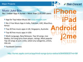 Major Projects Music Juke Box No.1 Indian App in itunes – More than 2,00,000 users App for Top Indian Music site  www.dishant.com No.1 Free Music App in India, Pakistan, UAE, Mauritius, Kenya Top 20 free music apps in UK, Singapore, Australia Top 40 free music apps in USA Multi-Language, New Releases, Top 10 songs, Live Radios, full song lyrics from player, ratings, Most popular Top 10 songs at just a click, select any categories, artists, title etc Facebook Connect.  http://itunes.apple.com/us/app/hindi-songs-lyrics-radios/id364595835?mt=8# 