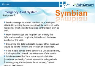 Product Emergency Alert System Just press 2 Send a message to pre set numbers on a mishap or attack. On sending the message it will be delivered to the recipients, which include the police control room alert as well.  From the message, the recipient can identify the information such as Longitude, latitude and the tower position of the user. On porting the data to Google maps or other maps, we would be able to find out the location of the sender.  If the mobile device of the sender is a GPS enabled one, it is also possible to track the movement of the sender.  Can be tweaked for Total home security Solution (Hardware enabled), Contact nearest Patrolling vehicle for emergency, Contact Ambulance service, Contact nearest taxi cars etc 