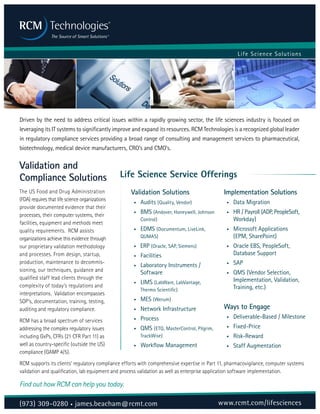 Life Science Solutions
Validation and
Compliance Solutions
The US Food and Drug Administration
(FDA) requires that life science organizations
provide documented evidence that their
processes, their computer systems, their
facilities, equipment and methods meet
quality requirements. RCM assists
organizations achieve this evidence through
our proprietary validation methodology
and processes. From design, startup,
production, maintenance to decommis-
sioning, our techniques, guidance and
qualified staff lead clients through the
complexity of today’s regulations and
interpretations. Validation encompasses
SOP’s, documentation, training, testing,
auditing and regulatory compliance.
RCM has a broad spectrum of services
addressing the complex regulatory issues
including GxPs, CFRs (21 CFR Part 11) as
well as country-specific (outside the US)
compliance (GAMP 4/5).
Driven by the need to address critical issues within a rapidly growing sector, the life sciences industry is focused on
leveraging its IT systems to significantly improve and expand its resources. RCM Technologies is a recognized global leader
in regulatory compliance services providing a broad range of consulting and management services to pharmaceutical,
biotechnology, medical device manufacturers, CRO’s and CMO’s.
Validation Solutions
•	 Audits (Quality, Vendor)
•	 BMS (Andover, Honeywell, Johnson
Control)
•	 EDMS (Documentum, LiveLink,
QUMAS)
• ERP (Oracle, SAP, Siemens)
•	 Facilities
•	 Laboratory Instruments /
Software
•	 LIMS (LabWare, LabVantage,
Thermo Scientific)
•	 MES (Werum)
•	 Network Infrastructure
•	 Process
•	 QMS (ETQ, MasterControl, Pilgrim,
TrackWise)
•	 Workflow Management
Implementation Solutions
•	 Data Migration
•	 HR / Payroll (ADP, PeopleSoft,
Workday)
•	 Microsoft Applications
(EPM, SharePoint)
•	 Oracle EBS, PeopleSoft,
Database Support
•	 SAP
•	 QMS (Vendor Selection,
Implementation, Validation,
Training, etc.)
Ways to Engage
•	 Deliverable-Based / Milestone
•	 Fixed-Price
•	 Risk-Reward
•	 Staff Augmentation
RCM supports its clients’ regulatory compliance efforts with comprehensive expertise in Part 11, pharmacovigilance, computer systems
validation and qualification, lab equipment and process validation as well as enterprise application software implementation.
Find out how RCM can help you today.
Life Science Service Offerings
(973) 309-0280 • james.beacham@rcmt.com www.rcmt.com/lifesciences
 
