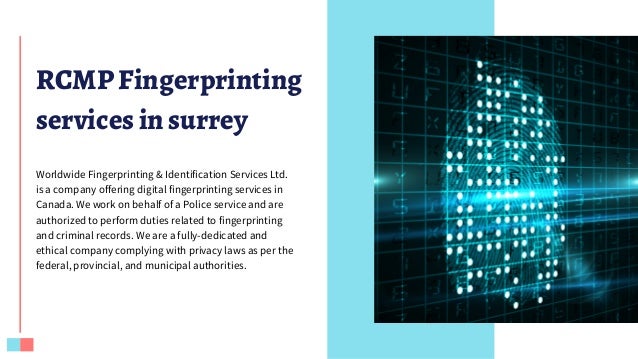 RCMP Fingerprinting
services in surrey
Worldwide Fingerprinting & Identification Services Ltd.
is a company offering digital fingerprinting services in
Canada. We work on behalf of a Police service and are
authorized to perform duties related to fingerprinting
and criminal records. We are a fully-dedicated and
ethical company complying with privacy laws as per the
federal, provincial, and municipal authorities.
 