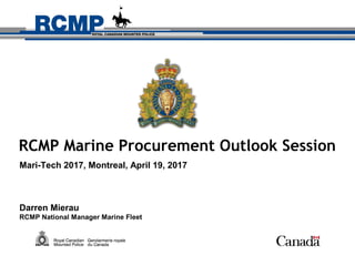 RCMP Marine Procurement Outlook Session
Mari-Tech 2017, Montreal, April 19, 2017
Darren Mierau
RCMP National Manager Marine Fleet
 