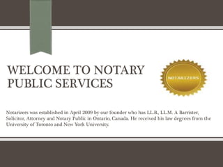 WELCOME TO NOTARY
PUBLIC SERVICES
Notarizers was established in April 2009 by our founder who has LL.B., LL.M. A Barrister,
Solicitor, Attorney and Notary Public in Ontario, Canada. He received his law degrees from the
University of Toronto and New York University.
 