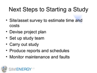 Next Steps to Starting a Study Site/asset survey to estimate time and costs Devise project plan Set up study team Carry out study Produce reports and schedules Monitor maintenance and faults 