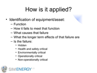 How is it applied? Identification of equipment/asset: Function How it fails to meet that function What causes that failure What the longer term effects of that failure are Is the failure: Hidden Health and safety critical Environmentally critical Operationally critical Non-operationally critical 