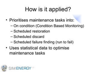 How is it applied? Prioritises maintenance tasks into: On condition (Condition Based Monitoring) Scheduled restoration Scheduled discard Scheduled failure finding (run to fail) Uses statistical data to optimise maintenance tasks 