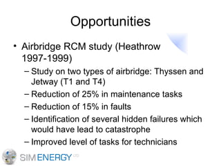 Opportunities Airbridge RCM study (Heathrow 1997-1999) Study on two types of airbridge: Thyssen and Jetway (T1 and T4) Reduction of 25% in maintenance tasks Reduction of 15% in faults Identification of several hidden failures which would have lead to catastrophe Improved level of tasks for technicians 