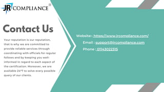 Contact Us
Your reputation is our reputation,
that is why we are committed to
provide reliable services through
coordinating with officials for regular
follows and by keeping you well-
informed in regard to each aspect of
the certification. Moreover, we are
available 24*7 to solve every possible
query of our clients.
Email : support@jrcompliance.com
Phone : 01143022315
Website:- https://www.jrcompliance.com/
 