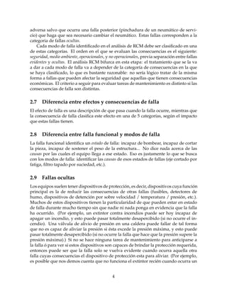 adversa salvo que ocurra una falla posterior (pinchadura de un neum´atico de servi-
cio) que haga que sea necesario cambiar el neum´atico. Estas fallas corresponden a la
categoria de fallas ocultas.
Cada modo de falla identiﬁcado en el an´alisis de RCM debe ser clasiﬁcado en una
de estas categor´ıas. El orden en el que se evaluan las consecuencias es el siguiente:
seguridad, medio ambiente, operacionales, y no operacionales, previa separaci´on entre fallas
evidentes y ocultas. El an´alisis RCM bifurca en esta etapa: el tratamiento que se la va
a dar a cada modo de falla va a depender de la categor´ıa de consecuencias en la que
se haya clasiﬁcado, lo que es bastante razonable: no ser´ıa l´ogico tratar de la misma
forma a fallas que pueden afectar la seguridad que aquellas que tienen consecuencias
econ´omicas. El criterio a seguir para evaluar tareas de mantenimiento es distinto si las
consecuencias de falla son distintas.
2.7 Diferencia entre efectos y consecuencias de falla
El efecto de falla es una descripci´on de que pasa cuando la falla ocurre, mientras que
la consecuencia de falla clasiﬁca este efecto en una de 5 categor´ıas, seg´un el impacto
que estas fallas tienen.
2.8 Diferencia entre falla funcional y modos de falla
La falla funcional identiﬁca un estado de falla: incapaz de bombear, incapaz de cortar
la pieza, incapaz de sostener el peso de la estructura... No dice nada acerca de las
causas por las cuales el equipo llega a ese estado. Eso es justamente lo que se busca
con los modos de falla: identiﬁcar las causas de esos estados de fallas (eje cortado por
fatiga, ﬁltro tapado por suciedad, etc.).
2.9 Fallas ocultas
Los equipos suelen tener dispositivos de protecci´on, es decir, dispositivos cuya funci´on
principal es la de reducir las consecuencias de otras fallas (fusibles, detectores de
humo, dispositivos de detenci´on por sobre velocidad / temperatura / presi´on, etc.).
Muchos de estos dispositivos tienen la particularidad de que pueden estar en estado
de falla durante mucho tiempo sin que nadie ni nada ponga en evidencia que la falla
ha ocurrido. (Por ejemplo, un extintor contra incendios puede ser hoy incapaz de
apagar un incendio, y esto puede pasar totalmente desapercibido (si no ocurre el in-
cendio). Una v´alvula de alivio de presi´on en una caldera puede fallar de tal forma
que no es capaz de aliviar la presi´on si ´esta excede la presi´on m´axima, y esto puede
pasar totalmente desapercibido (si no ocurre la falla que hace que la presi´on supere la
presi´on m´axima).) Si no se hace ninguna tarea de mantenimiento para anticiparse a
la falla ´o para ver si estos dispositivos son capaces de brindar la protecci´on requerida,
entonces puede ser que la falla solo se vuelva evidente cuando ocurra aquella otra
falla cuyas consecuencias el dispositivo de protecci´on esta para aliviar. (Por ejemplo,
es posible que nos demos cuenta que no funciona el extintor reci´en cuando ocurra un
4
 