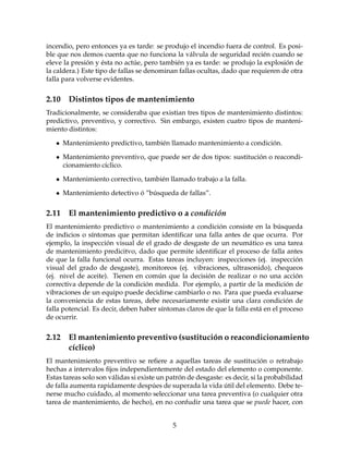 incendio, pero entonces ya es tarde: se produjo el incendio fuera de control. Es posi-
ble que nos demos cuenta que no funciona la v´alvula de seguridad reci´en cuando se
eleve la presi´on y ´esta no act´ue, pero tambi´en ya es tarde: se produjo la explosi´on de
la caldera.) Este tipo de fallas se denominan fallas ocultas, dado que requieren de otra
falla para volverse evidentes.
2.10 Distintos tipos de mantenimiento
Tradicionalmente, se consideraba que existian tres tipos de mantenimiento distintos:
predictivo, preventivo, y correctivo. Sin embargo, existen cuatro tipos de manteni-
miento distintos:
• Mantenimiento predictivo, tambi´en llamado mantenimiento a condici´on.
• Mantenimiento preventivo, que puede ser de dos tipos: sustituci´on o reacondi-
cionamiento c´ıclico.
• Mantenimiento correctivo, tambi´en llamado trabajo a la falla.
• Mantenimiento detectivo ´o ”b´usqueda de fallas”.
2.11 El mantenimiento predictivo o a condici´on
El mantenimiento predictivo o mantenimiento a condici´on consiste en la b´usqueda
de indicios o s´ıntomas que permitan identiﬁcar una falla antes de que ocurra. Por
ejemplo, la inspecci´on visual de el grado de desgaste de un neum´atico es una tarea
de mantenimiento predicitvo, dado que permite identiﬁcar el proceso de falla antes
de que la falla funcional ocurra. Estas tareas incluyen: inspecciones (ej. inspecci´on
visual del grado de desgaste), monitoreos (ej. vibraciones, ultrasonido), chequeos
(ej. nivel de aceite). Tienen en com´un que la decisi´on de realizar o no una acci´on
correctiva depende de la condici´on medida. Por ejemplo, a partir de la medici´on de
vibraciones de un equipo puede decidirse cambiarlo o no. Para que pueda evaluarse
la conveniencia de estas tareas, debe necesariamente existir una clara condici´on de
falla potencial. Es decir, deben haber s´ıntomas claros de que la falla est´a en el proceso
de ocurrir.
2.12 El mantenimiento preventivo (sustituci´on o reacondicionamiento
c´ıclico)
El mantenimiento preventivo se reﬁere a aquellas tareas de sustituci´on o retrabajo
hechas a intervalos ﬁjos independientemente del estado del elemento o componente.
Estas tareas solo son v´alidas si existe un patr´on de desgaste: es decir, si la probabilidad
de falla aumenta rapidamente desp´ues de superada la vida ´util del elemento. Debe te-
nerse mucho cuidado, al momento seleccionar una tarea preventiva (o cualquier otra
tarea de mantenimiento, de hecho), en no confudir una tarea que se puede hacer, con
5
 