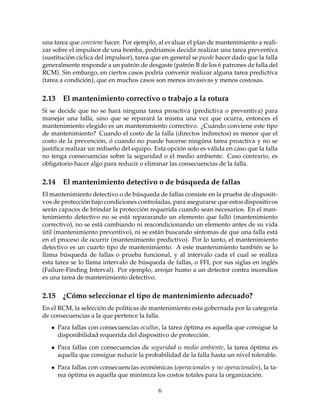 una tarea que conviene hacer. Por ejemplo, al evaluar el plan de mantenimiento a reali-
zar sobre el impulsor de una bomba, podriamos decidir realizar una tarea preventiva
(sustituci´on c´ıclica del impulsor), tarea que en general se puede hacer dado que la falla
generalmente responde a un patr´on de desgaste (patr´on B de los 6 patrones de falla del
RCM). Sin embargo, en ciertos casos podr´ıa convenir realizar alguna tarea predictiva
(tarea a condici´on), que en muchos casos son menos invasivas y menos costosas.
2.13 El mantenimiento correctivo o trabajo a la rotura
Si se decide que no se har´a ninguna tarea proactiva (predictiva o preventiva) para
manejar una falla, sino que se reparar´a la misma una vez que ocurra, entonces el
mantenimiento elegido es un mantenimiento correctivo. ¿Cu´ando conviene este tipo
de mantenimiento? Cuando el costo de la falla (directos indirectos) es menor que el
costo de la prevenci´on, ´o cuando no puede hacerse ning´una tarea proactiva y no se
justiﬁca realizar un redise˜no del equipo. Esta opci´on solo es v´alida en caso que la falla
no tenga consecuencias sobre la seguridad o el medio ambiente. Caso contrario, es
obligatorio hacer algo para reducir o eliminar las consecuencias de la falla.
2.14 El mantenimiento detectivo o de b´usqueda de fallas
El mantenimiento detectivo o de b´usqueda de fallas consiste en la prueba de dispositi-
vos de protecci´on bajo condiciones controladas, para asegurarse que estos dispositivos
ser´an capaces de brindar la protecci´on requerida cuando sean necesarios. En el man-
tenimiento detectivo no se est´a repararando un elemento que fall´o (mantenimiento
correctivo), no se est´a cambiando ni reacondicionando un elemento antes de su vida
´util (mantenimiento preventivo), ni se est´an buscando s´ıntomas de que una falla est´a
en el proceso de ocurrir (mantenimiento predictivo). Por lo tanto, el mantenimiento
detectivo es un cuarto tipo de mantenimiento. A este mantenimiento tambi´en se lo
llama b´usqueda de fallas o prueba funcional, y al intervalo cada el cual se realiza
esta tarea se lo llama intervalo de b´usqueda de fallas, o FFI, por sus siglas en ingl´es
(Failure-Finding Interval). Por ejemplo, arrojar humo a un detector contra incendios
es una tarea de mantenimiento detectivo.
2.15 ¿C´omo seleccionar el tipo de mantenimiento adecuado?
En el RCM, la selecci´on de pol´ıticas de mantenimiento esta gobernada por la categor´ıa
de consecuencias a la que pertence la falla.
• Para fallas con consecuencias ocultas, la tarea ´optima es aquella que consigue la
disponibilidad requerida del dispositivo de protecci´on.
• Para fallas con consecuencias de seguridad o medio ambiente, la tarea ´optima es
aquella que consigue reducir la probabilidad de la falla hasta un nivel tolerable.
• Para fallas con consecuencias econ´omicas (operacionales y no operacionales), la ta-
rea ´optima es aquella que minimiza los costos totales para la organizaci´on.
6
 