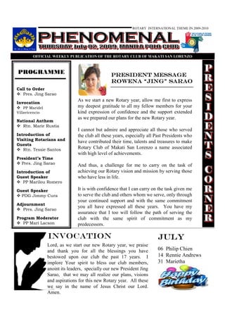 ROTARY INTERNATIONAL THEME IN 2009-2010




        OFFICIAL WEEKLY PUBLICATIO OF THE ROTARY CLUB OF MAKATI SA LORE ZO



PROGRAMME                                        President Message
                                                         Jing”
                                                 Rowena “Jing” Sarao
Call to Order
   Pres. Jing Sarao
                                As we start a new Rotary year, allow me first to express
Invocation
    PP Maridel                  my deepest gratitude to all my fellow members for your
Villavicencio                   kind expression of confidence and the support extended
                                as we prepared our plans for the new Rotary year.
National Anthem
   Rtn. Marie Rustia
                                I cannot but admire and appreciate all those who served
Introduction of                 the club all these years, especially all Past Presidents who
Visiting Rotarians and          have contributed their time, talents and treasures to make
Guests
   Rtn. Tessie Santos           Rotary Club of Makati San Lorenzo a name associated
                                with high level of achievements.
President’s Time
  Pres. Jing Sarao              And thus, a challenge for me to carry on the task of
Introduction of                 achieving our Rotary vision and mission by serving those
Guest Speaker                   who have less in life.
   PP Marilou Romero

Guest Speaker                   It is with confidence that I can carry on the task given me
  PDG Jimmy Cura                to serve the club and others whom we serve, only through
                                your continued support and with the same commitment
Adjournment
                                you all have expressed all these years. You have my
   Pres. Jing Sarao
                                assurance that I too will follow the path of serving the
Program Moderator               club with the same spirit of commitment as my
   PP Mari Lacson               predecessors.

                 Invocation                                               July
                 Lord, as we start our new Rotary year, we praise
                 and thank you for all the blessings you have             06 Philip Chien
                 bestowed upon our club the past 17 years. I              14 Rennie Andrews
                 implore Your spirit to bless our club members,           31 Marietha
                 anoint its leaders, specially our new President Jing     Holmgren
                 Sarao, that we may all realize our plans, visions
                 and aspirations for this new Rotary year. All these
                 we say in the name of Jesus Christ our Lord.
                 Amen.
 