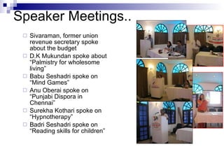 Sivaraman, former union revenue secretary spoke about the budget D.K Mukundan spoke about “Palmistry for wholesome living” Babu Seshadri spoke on “Mind Games” Anu Oberai spoke on “Punjabi Dispora in Chennai” Surekha Kothari spoke on “Hypnotherapy” Badri Seshadri spoke on “Reading skills for children” Speaker Meetings.. 