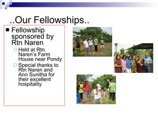..Our Fellowships.. Fellowship sponsored by Rtn Naren Held at Rtn. Naren’s Farm House near Pondy Special thanks to Rtn Naren and Ann Sunitha for their excellent hospitality 