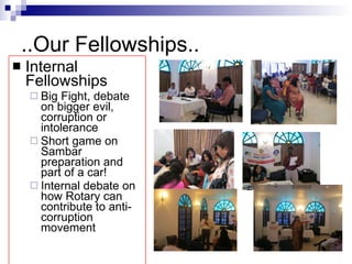 ..Our Fellowships.. Internal Fellowships Big Fight, debate on bigger evil, corruption or intolerance Short game on Sambar preparation and part of a car! Internal debate on how Rotary can contribute to anti-corruption movement 