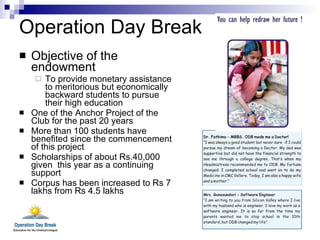 Operation Day Break Objective of the endowment To provide monetary assistance to meritorious but economically backward students to pursue their high education  One of the Anchor Project of the Club for the past 20 years More than 100 students have benefited since the commencement of this project Scholarships of about Rs.40,000 given  this year as a continuing support Corpus has been increased to Rs 7 lakhs from Rs 4.5 lakhs 