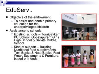 EduServ..  Objective of the endowment To assist and enable primary education for the underprivileged children Assistance to schools Existing schools – Toraipakkam PU School, Gopalapuram Girls High School & Saivite Middle School Kind of support – Building, Nutritional food supplements, Text Books & Note Books, Foot Wear, Equipments & Furniture, based on needs 