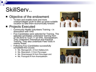 SkillServ..  Objective of the endowment To train and enable more and more underprivileged youth to take up some suitable vocation to take them economically forward Projects Executed Community Health Volunteers Training – in association with VHS Five Candidates were selected for Training. The selected candidates underwent Training from 27.09.2010 to 12.01.11 at VHS, Thoraipakkam. They underwent Theoretical and Practical Training. They also undertook Field Visits in nearby Areas. Following Four Candidates successfully completed the Course. Ms. Manogandhi. A from Kallakurichi. Ms. Meenakshi. C from Perunagar. Ms. Dharmeswari.N from Perunagar and Ms. Poongodi.R from Anampakkam 