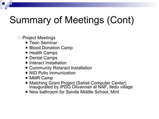 Summary of Meetings (Cont) Project Meetings Teen Seminar Blood Donation Camp Health Camps Dental Camps Interact Installation Community Rotaract Installation NID Polio Immunization MMR Camp Matching Grant Project (Saheli Computer Center) inaugurated by IPDG Olivannan at NAF, Iledu village New bathroom for Saivite Middle School, Mint 